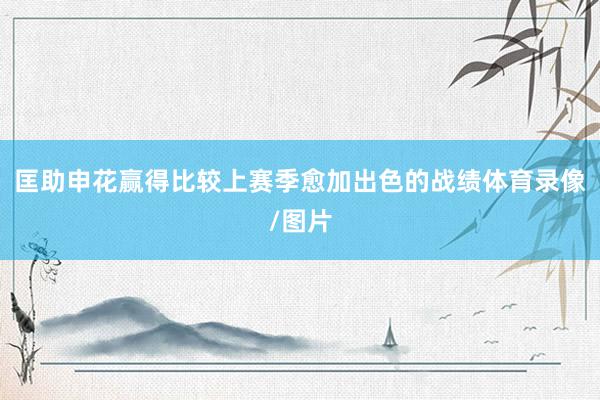 匡助申花赢得比较上赛季愈加出色的战绩体育录像/图片