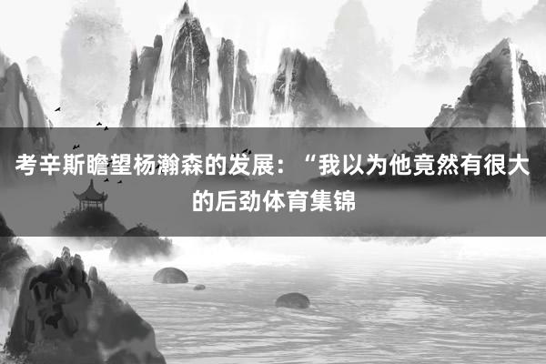 考辛斯瞻望杨瀚森的发展：“我以为他竟然有很大的后劲体育集锦