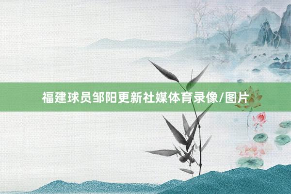 福建球员邹阳更新社媒体育录像/图片