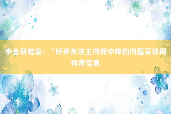 李金羽暗意：“好多东谈主问我中锋的问题买球网体育信息