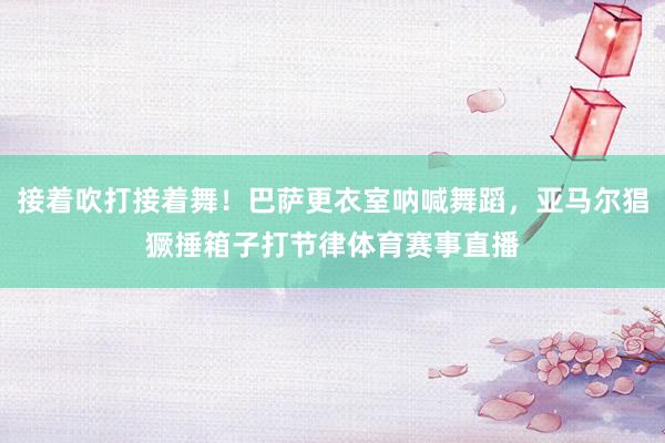 接着吹打接着舞！巴萨更衣室呐喊舞蹈，亚马尔猖獗捶箱子打节律体
