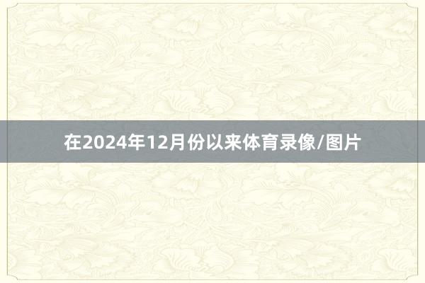 在2024年12月份以来体育录像/图片