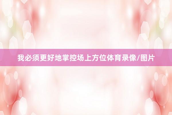 我必须更好地掌控场上方位体育录像/图片