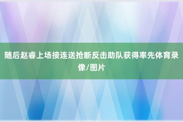 随后赵睿上场接连送抢断反击助队获得率先体育录像/图片