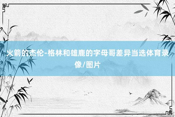 火箭的杰伦-格林和雄鹿的字母哥差异当选体育录像/图片