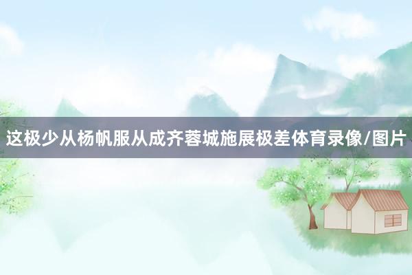 这极少从杨帆服从成齐蓉城施展极差体育录像/图片