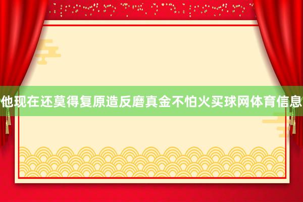 他现在还莫得复原造反磨真金不怕火买球网体育信息