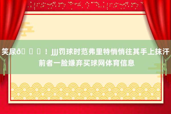 笑尿😆！JJJ罚球时范弗里特悄悄往其手上抹汗 前者一脸嫌弃买球网体育信息