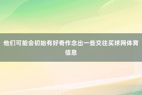 他们可能会初始有好奇作念出一些交往买球网体育信息