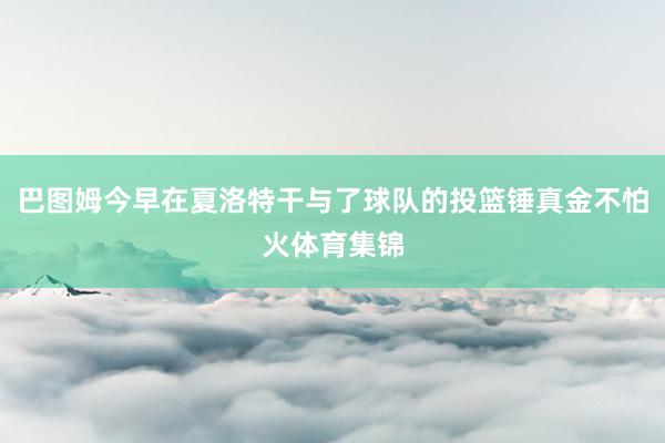 巴图姆今早在夏洛特干与了球队的投篮锤真金不怕火体育集锦