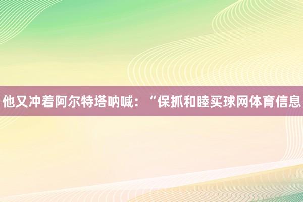 他又冲着阿尔特塔呐喊：“保抓和睦买球网体育信息