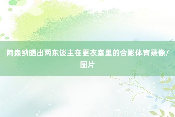 阿森纳晒出两东谈主在更衣室里的合影体育录像/图片