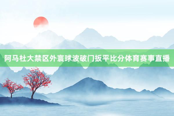 阿马杜大禁区外寰球波破门扳平比分体育赛事直播