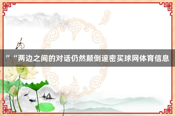 ”　　“两边之间的对话仍然颠倒邃密买球网体育信息