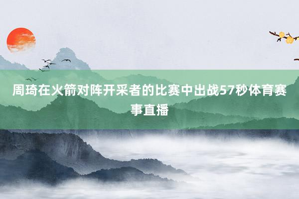 周琦在火箭对阵开采者的比赛中出战57秒体育赛事直播