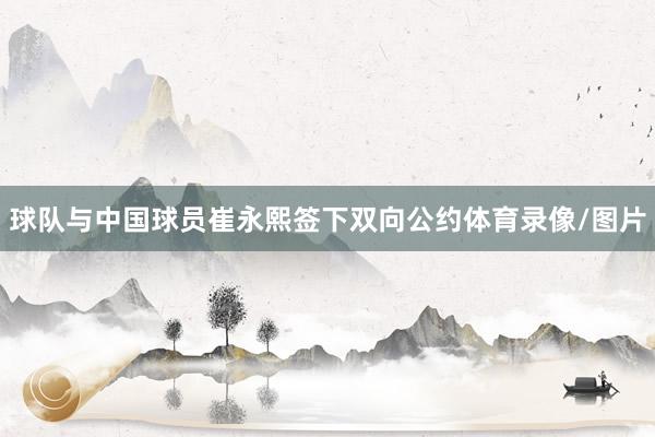 球队与中国球员崔永熙签下双向公约体育录像/图片