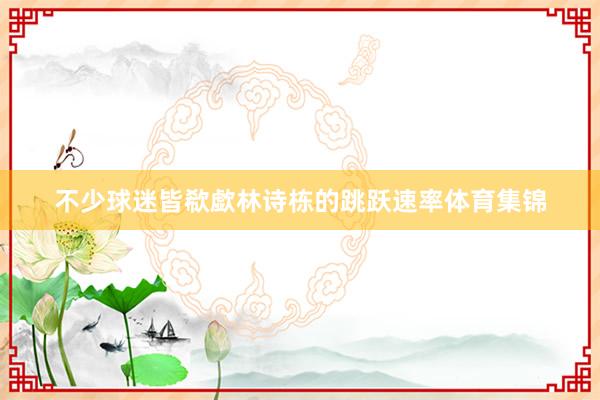 不少球迷皆欷歔林诗栋的跳跃速率体育集锦