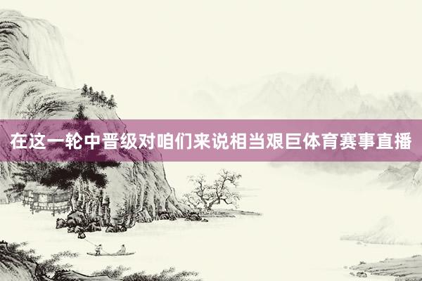 在这一轮中晋级对咱们来说相当艰巨体育赛事直播