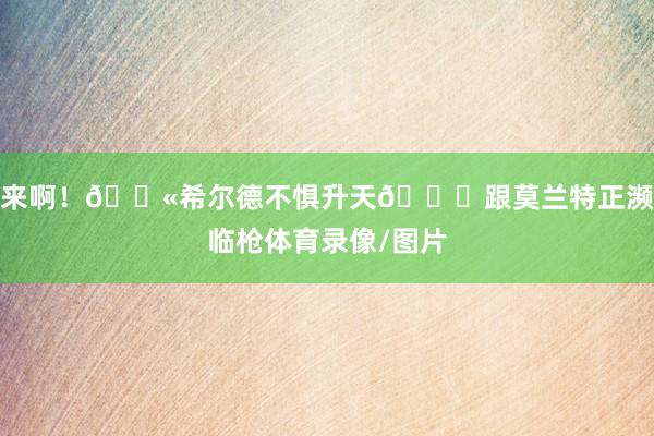 来啊！🔫希尔德不惧升天😂跟莫兰特正濒临枪体育录像/图片
