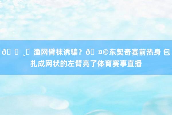 🕸︎渔网臂袜诱骗？🤩东契奇赛前热身 包扎成网状的左臂亮了体育赛事直播