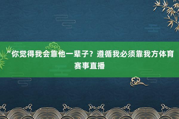 “你觉得我会靠他一辈子?遵循我必须靠我方体育赛事直播