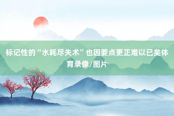 标记性的“水耗尽失术”也因要点更正难以已矣体育录像/图片