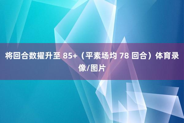 将回合数擢升至 85+（平素场均 78 回合）体育录像/图片