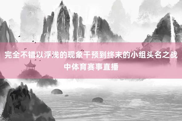 完全不错以浮浅的现象干预到终末的小组头名之战中体育赛事直播