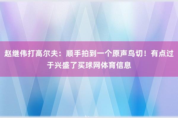 赵继伟打高尔夫:顺手拍到一个原声鸟切!有点过于兴盛了买球网体育信息
