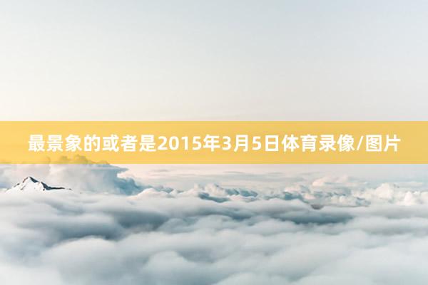 最景象的或者是2015年3月5日体育录像/图片