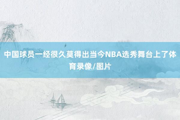 中国球员一经很久莫得出当今NBA选秀舞台上了体育录像/图片