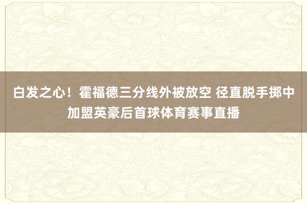 白发之心！霍福德三分线外被放空 径直脱手掷中加盟英豪后首球体育赛事直播