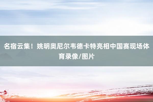 名宿云集！姚明奥尼尔韦德卡特亮相中国赛现场体育录像/图片