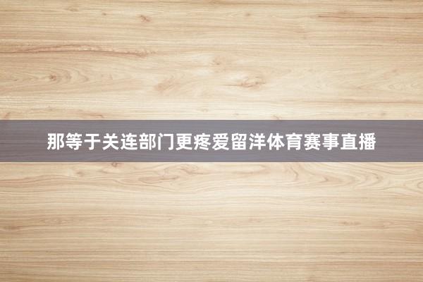 那等于关连部门更疼爱留洋体育赛事直播