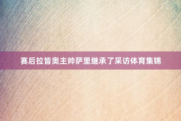 赛后拉皆奥主帅萨里继承了采访体育集锦