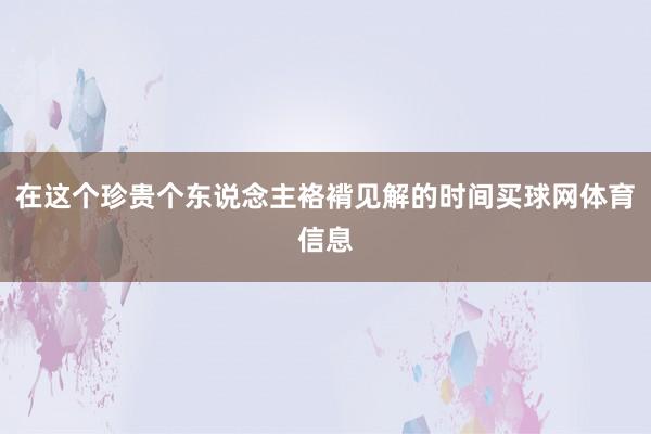 在这个珍贵个东说念主袼褙见解的时间买球网体育信息