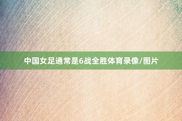 中国女足通常是6战全胜体育录像/图片