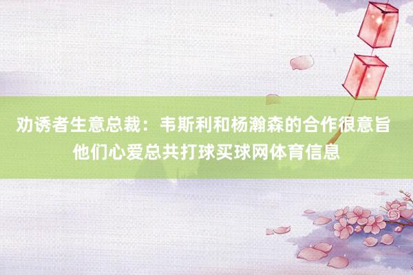 劝诱者生意总裁：韦斯利和杨瀚森的合作很意旨 他们心爱总共打球买球网体育信息