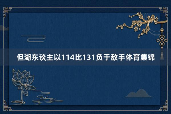 但湖东谈主以114比131负于敌手体育集锦