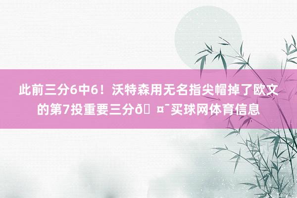 此前三分6中6！沃特森用无名指尖帽掉了欧文的第7投重要三分🤯买球网体育信息