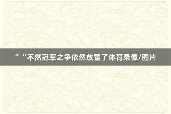 ”　　“不然冠军之争依然放置了体育录像/图片