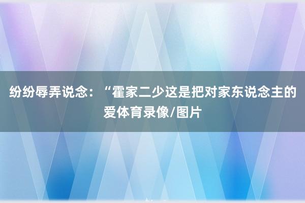 纷纷辱弄说念:“霍家二少这是把对家东说念主的爱体育录像/图片