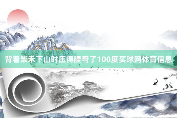 背着柴禾下山时压得腰弯了100度买球网体育信息